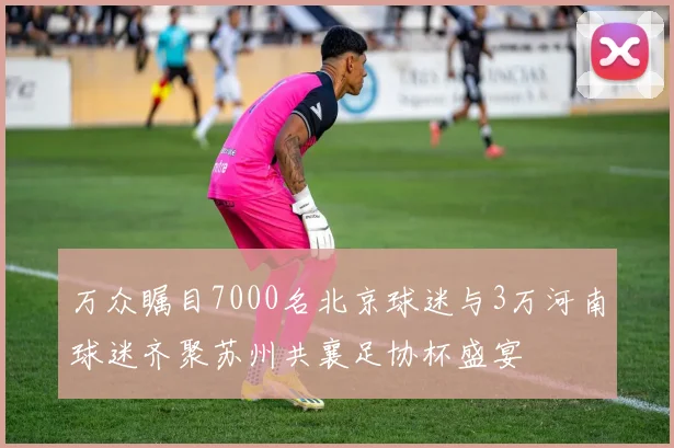 万众瞩目7000名北京球迷与3万河南球迷齐聚苏州共襄足协杯盛宴