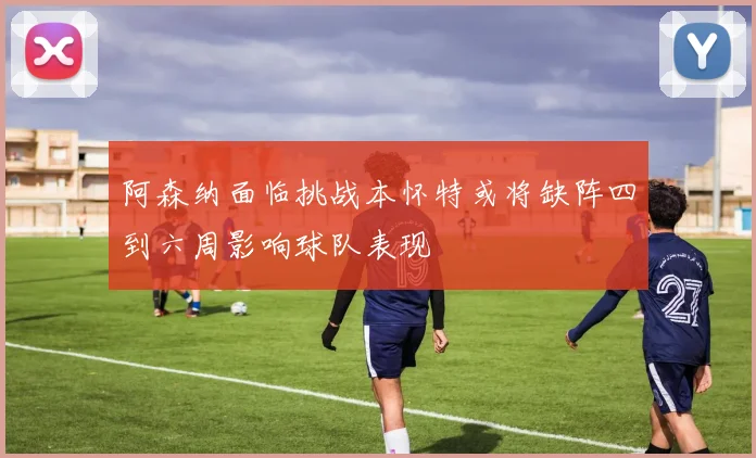 阿森纳面临挑战本怀特或将缺阵四到六周影响球队表现