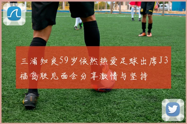三浦知良59岁依然热爱足球出席J3福岛联见面会分享激情与坚持