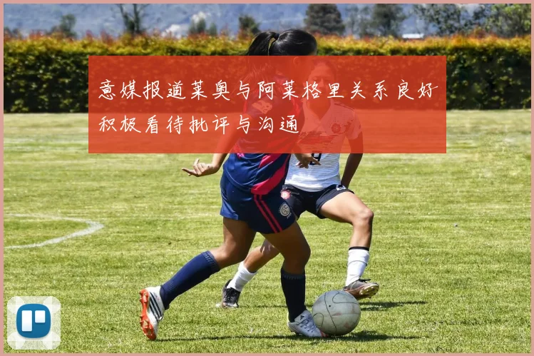 意媒报道莱奥与阿莱格里关系良好积极看待批评与沟通
