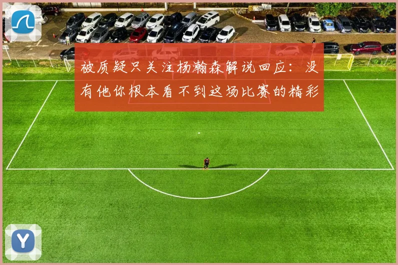 被质疑只关注杨瀚森解说回应：没有他你根本看不到这场比赛的精彩