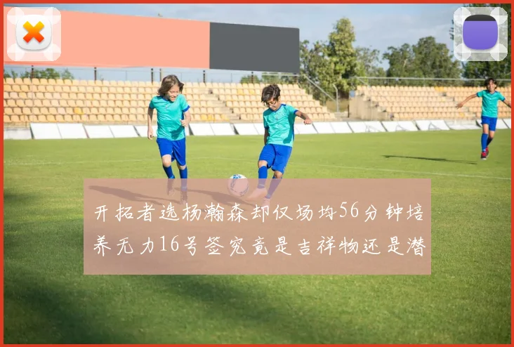 开拓者选杨瀚森却仅场均56分钟培养无力16号签究竟是吉祥物还是潜力股