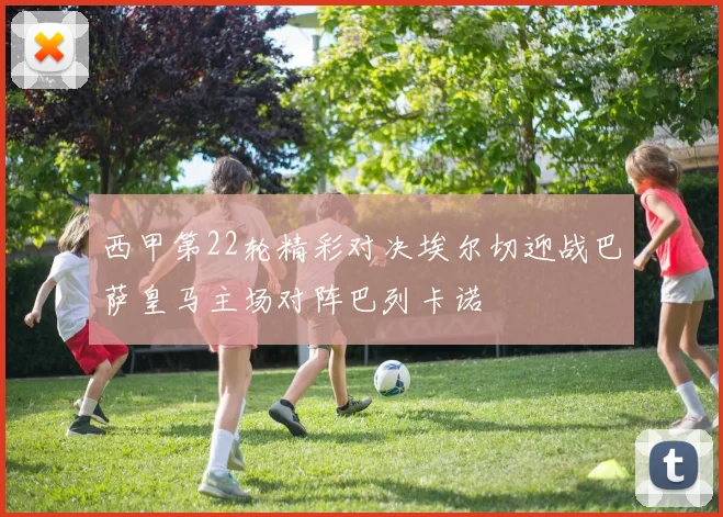 西甲第22轮精彩对决埃尔切迎战巴萨皇马主场对阵巴列卡诺