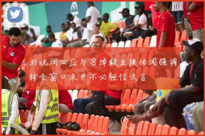 刘祝润回应与吕焯毅互换传闻强调转会窗口未开不必轻信流言