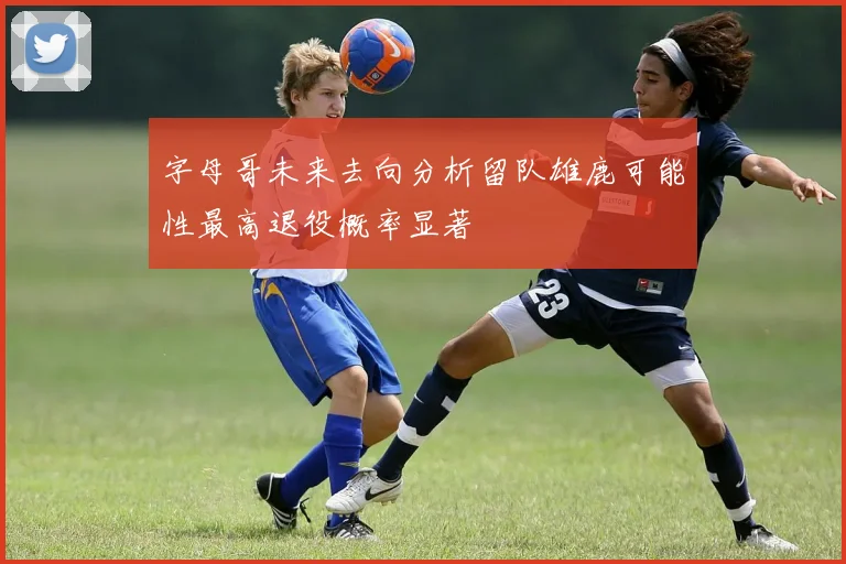 字母哥未来去向分析留队雄鹿可能性最高退役概率显著