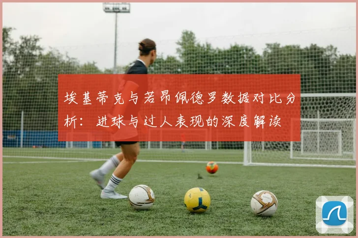 埃基蒂克与若昂佩德罗数据对比分析：进球与过人表现的深度解读