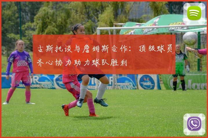 古斯托谈与詹姆斯合作：顶级球员齐心协力助力球队胜利