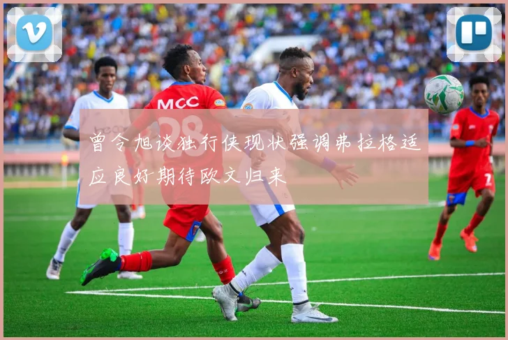 曾令旭谈独行侠现状强调弗拉格适应良好期待欧文归来
