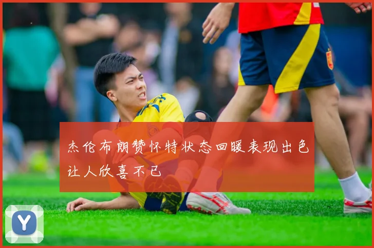 杰伦布朗赞怀特状态回暖表现出色让人欣喜不已