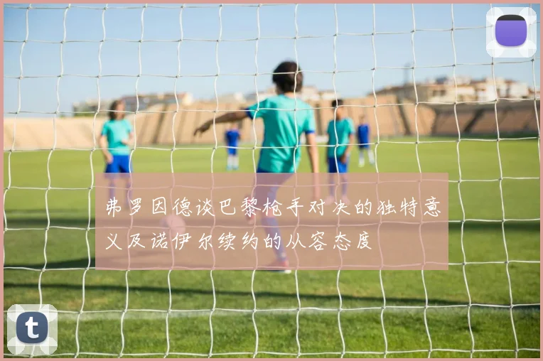 弗罗因德谈巴黎枪手对决的独特意义及诺伊尔续约的从容态度