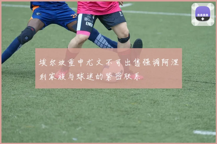 埃尔坎重申尤文不可出售强调阿涅利家族与球迷的紧密联系