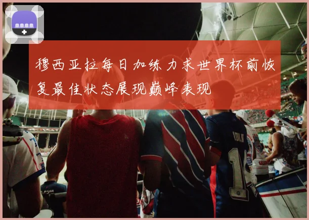 穆西亚拉每日加练力求世界杯前恢复最佳状态展现巅峰表现