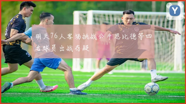 明天76人客场挑战公牛恩比德等四名球员出战存疑