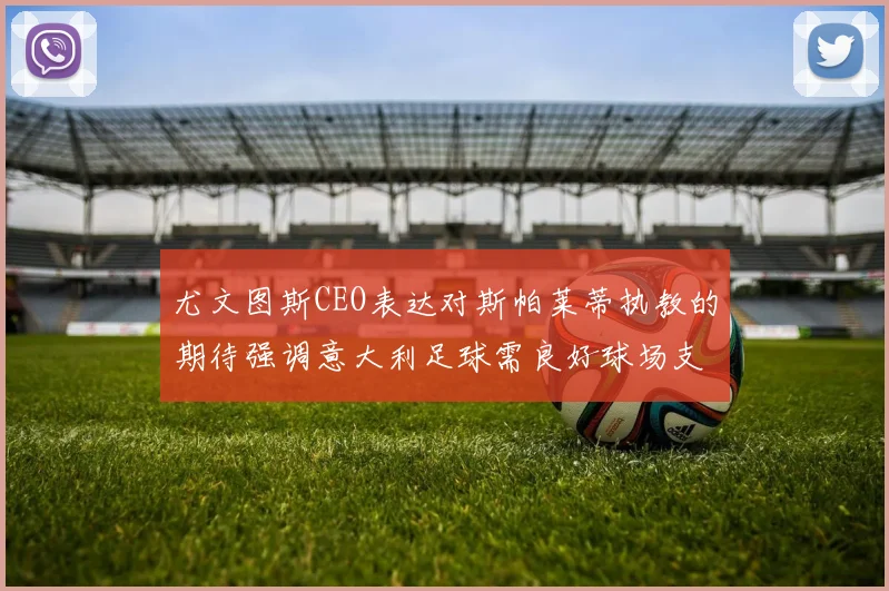 尤文图斯CEO表达对斯帕莱蒂执教的期待强调意大利足球需良好球场支持