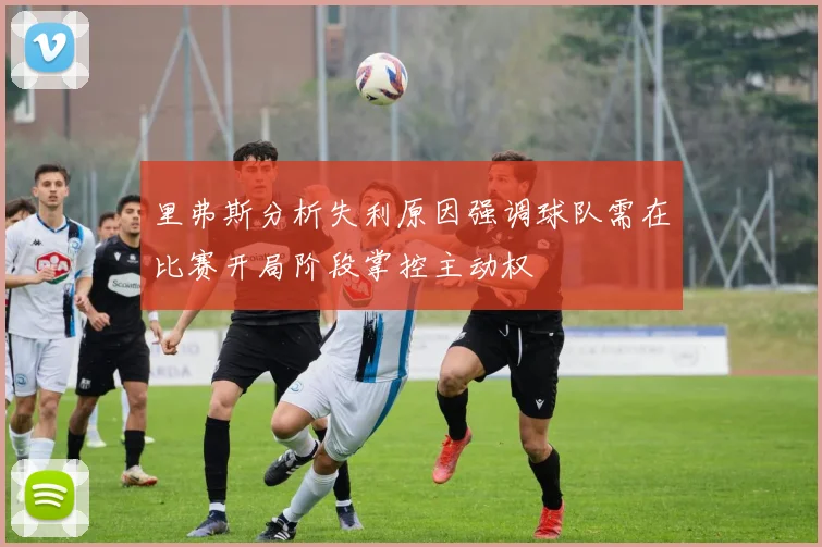 里弗斯分析失利原因强调球队需在比赛开局阶段掌控主动权