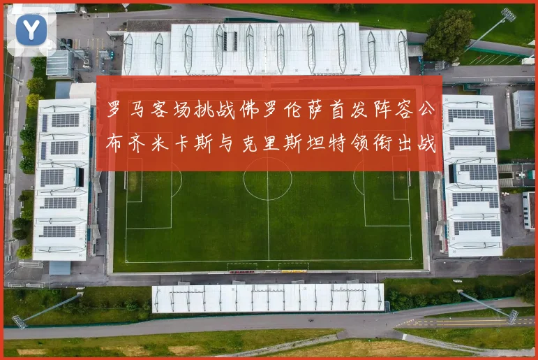 罗马客场挑战佛罗伦萨首发阵容公布齐米卡斯与克里斯坦特领衔出战