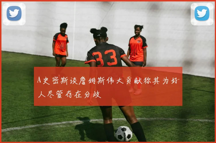 A史密斯谈詹姆斯伟大贡献称其为好人尽管存在分歧