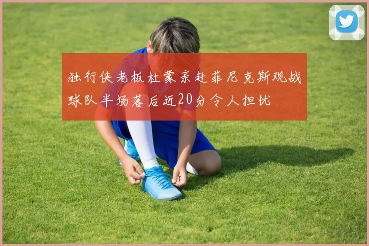 独行侠老板杜蒙亲赴菲尼克斯观战球队半场落后近20分令人担忧