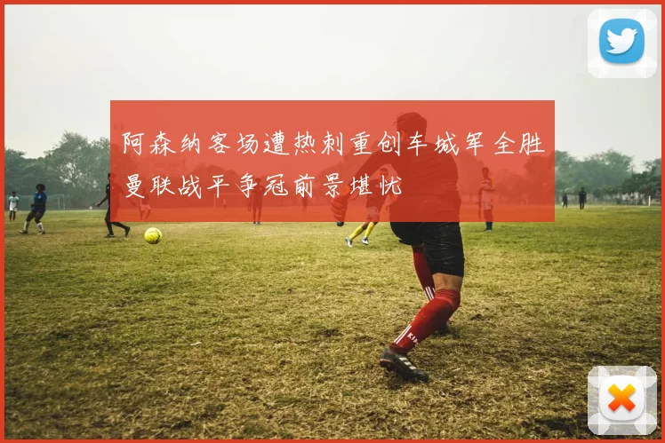 阿森纳客场遭热刺重创车城军全胜曼联战平争冠前景堪忧