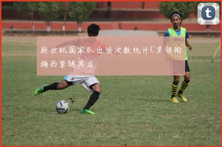 新世纪国家队出场次数统计C罗领衔梅西紧随其后