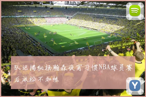 队记揭秘杨瀚森夜宵习惯NBA球员赛后放松不加练