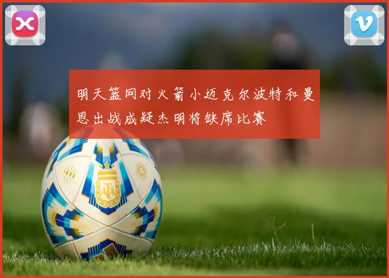明天篮网对火箭小迈克尔波特和曼恩出战成疑杰明将缺席比赛
