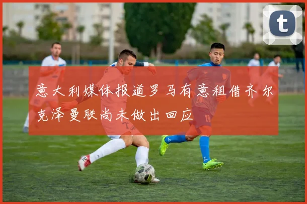 意大利媒体报道罗马有意租借齐尔克泽曼联尚未做出回应