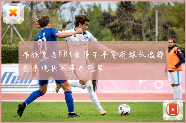 韦德直言NBA竞争不平等有球队选择安于现状不争夺冠军