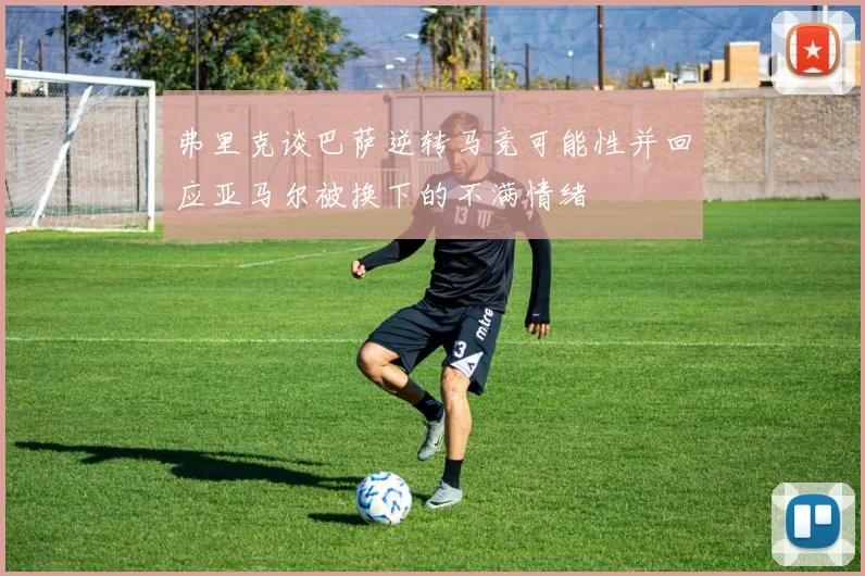 弗里克谈巴萨逆转马竞可能性并回应亚马尔被换下的不满情绪