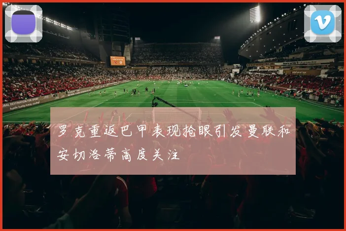 罗克重返巴甲表现抢眼引发曼联和安切洛蒂高度关注