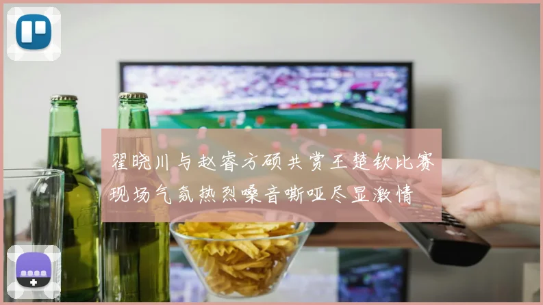 翟晓川与赵睿方硕共赏王楚钦比赛现场气氛热烈嗓音嘶哑尽显激情