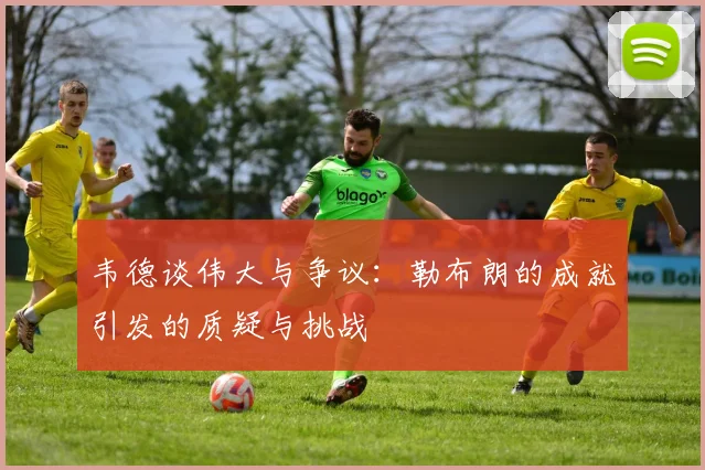 韦德谈伟大与争议：勒布朗的成就引发的质疑与挑战
