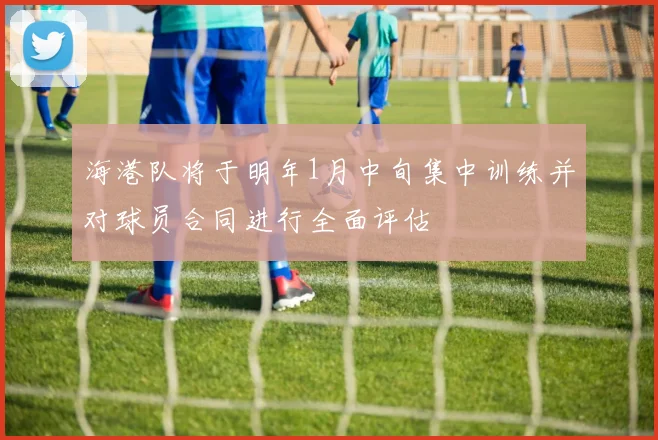 海港队将于明年1月中旬集中训练并对球员合同进行全面评估