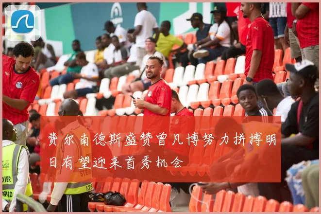 费尔南德斯盛赞曾凡博努力拼搏明日有望迎来首秀机会