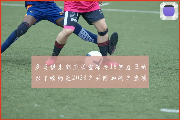 罗马俱乐部正式宣布与18岁后卫纳尔丁续约至2028年并附加两年选项