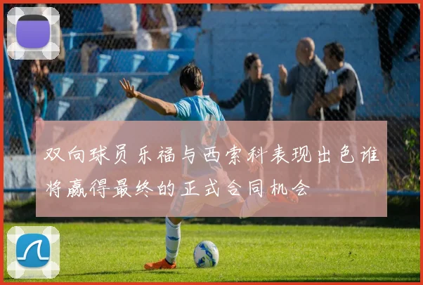 双向球员乐福与西索科表现出色谁将赢得最终的正式合同机会
