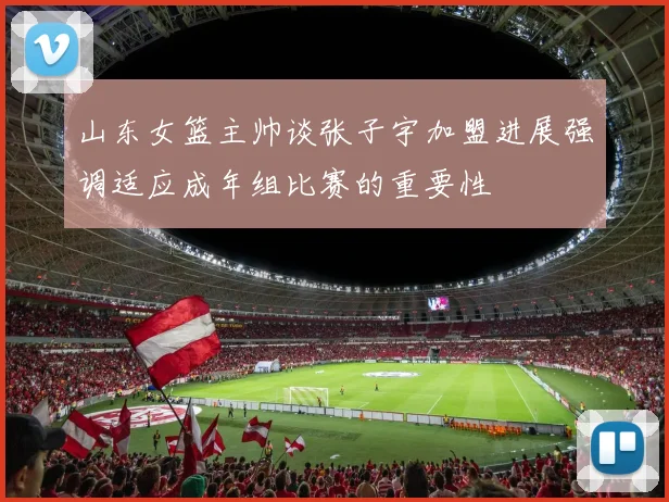 山东女篮主帅谈张子宇加盟进展强调适应成年组比赛的重要性
