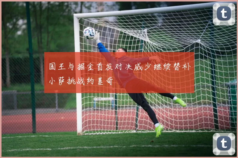 国王与掘金首发对决威少继续替补小萨挑战约基奇