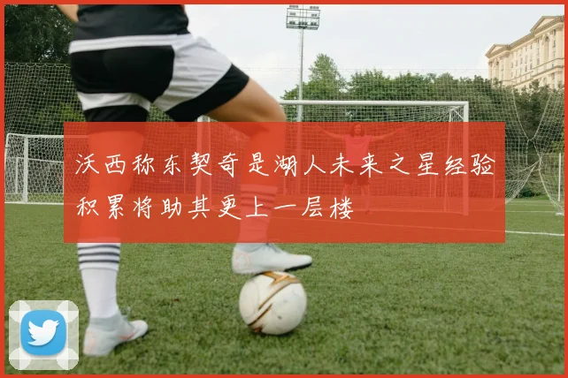 沃西称东契奇是湖人未来之星经验积累将助其更上一层楼