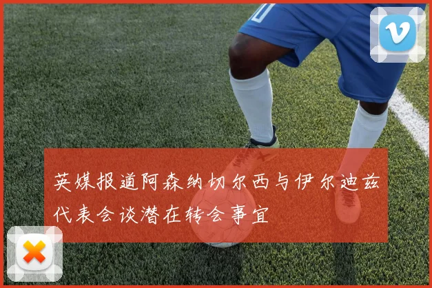 英媒报道阿森纳切尔西与伊尔迪兹代表会谈潜在转会事宜