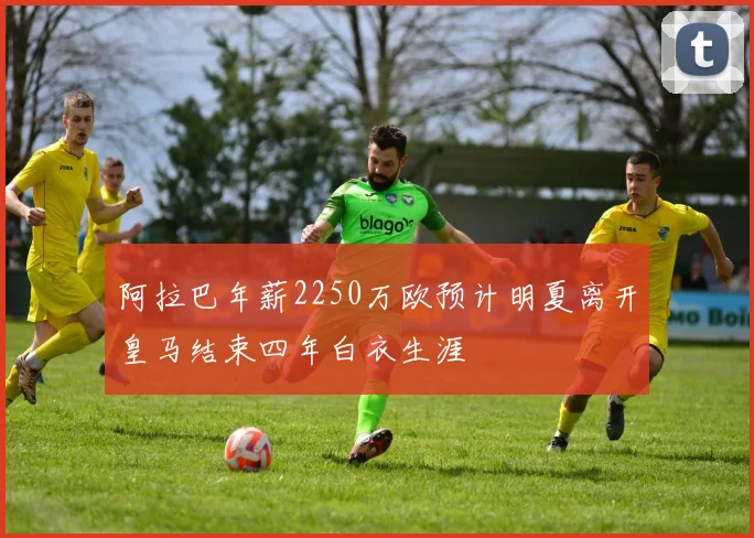 阿拉巴年薪2250万欧预计明夏离开皇马结束四年白衣生涯