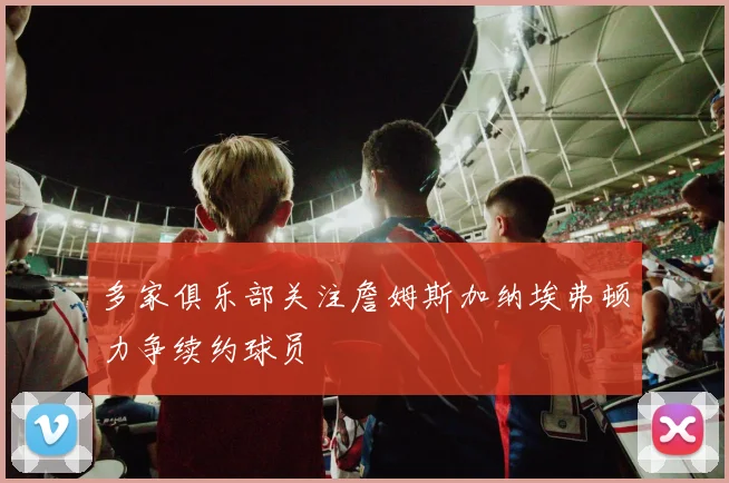 多家俱乐部关注詹姆斯加纳埃弗顿力争续约球员