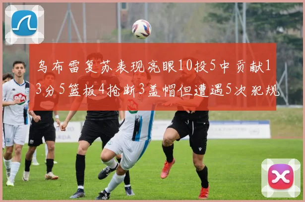 乌布雷复苏表现亮眼10投5中贡献13分5篮板4抢断3盖帽但遭遇5次犯规