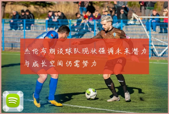 杰伦布朗谈球队现状强调未来潜力与成长空间仍需努力