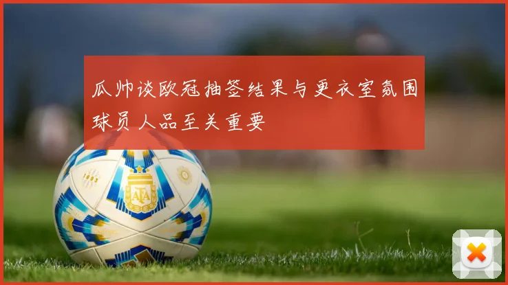 瓜帅谈欧冠抽签结果与更衣室氛围球员人品至关重要