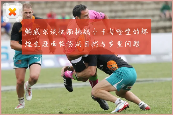 鲍威尔谈快船挑战小卡与哈登的辉煌生涯面临伤病困扰与多重问题