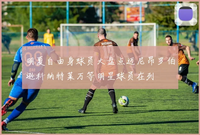 明夏自由身球员大盘点迈尼昂罗伯逊科纳特莱万等明星球员在列