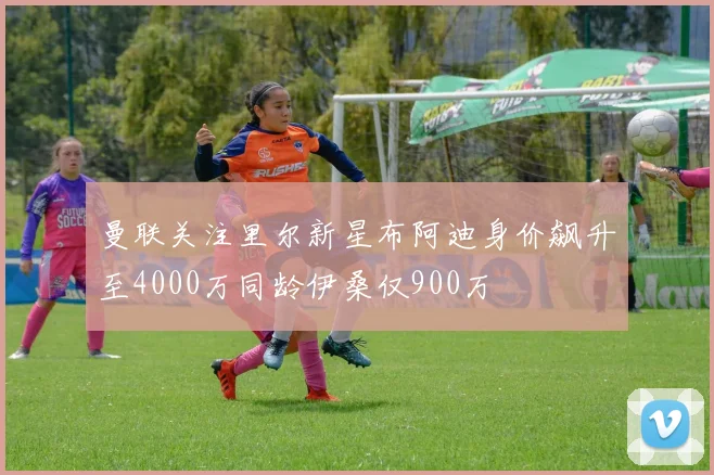曼联关注里尔新星布阿迪身价飙升至4000万同龄伊桑仅900万